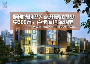 原创博格巴为离开曼联愿少拿300万,卢卡库也降薪走人?球迷不怒反喜‘im体育app’(图3) im体育app