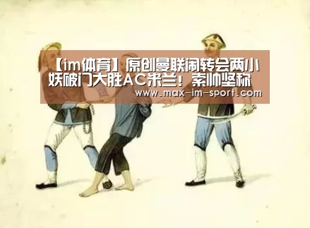 【im体育】原创曼联闹转会两小妖破门大胜AC米兰!索帅坚称没弃用,希望他们续约(图4) im体育下载