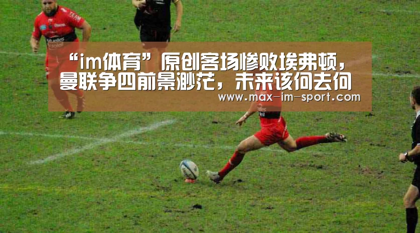 “im体育”原创客场惨败埃弗顿,曼联争四前景渺茫,未来该何去何从?(图3) im体育app